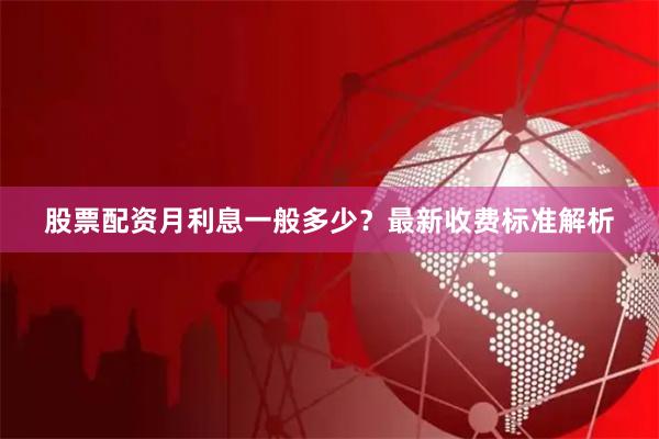 股票配资月利息一般多少？最新收费标准解析